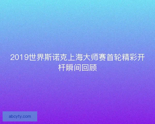 2019世界斯诺克上海大师赛首轮精彩开杆瞬间回顾
